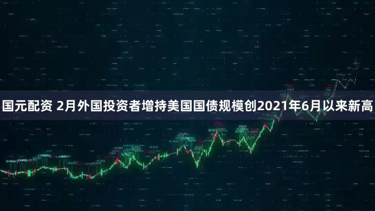 国元配资 2月外国投资者增持美国国债规模创2021年6月以来新高
