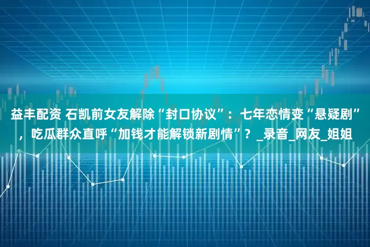 益丰配资 石凯前女友解除“封口协议”：七年恋情变“悬疑剧”，吃瓜群众直呼“加钱才能解锁新剧情”？_录音_网友_姐姐