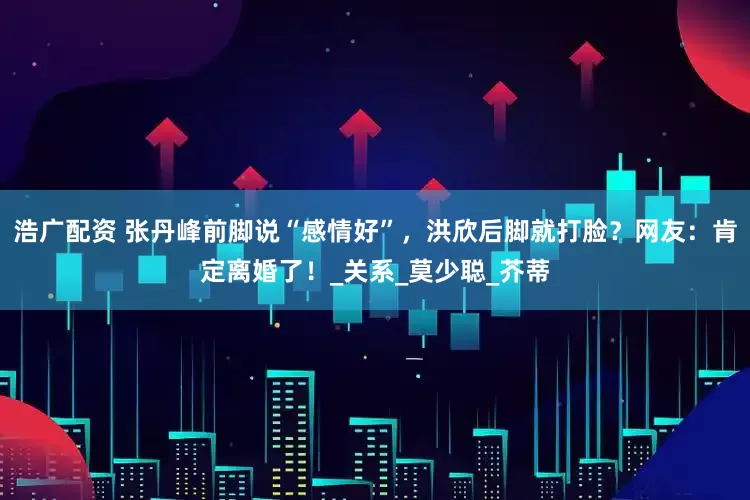 浩广配资 张丹峰前脚说“感情好”，洪欣后脚就打脸？网友：肯定离婚了！_关系_莫少聪_芥蒂