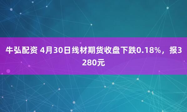 牛弘配资 4月30日线材期货收盘下跌0.18%，报3280元