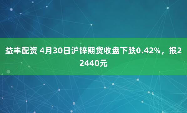 益丰配资 4月30日沪锌期货收盘下跌0.42%，报22440元