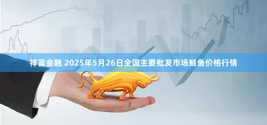 祥富金融 2025年5月26日全国主要批发市场鲢鱼价格行情
