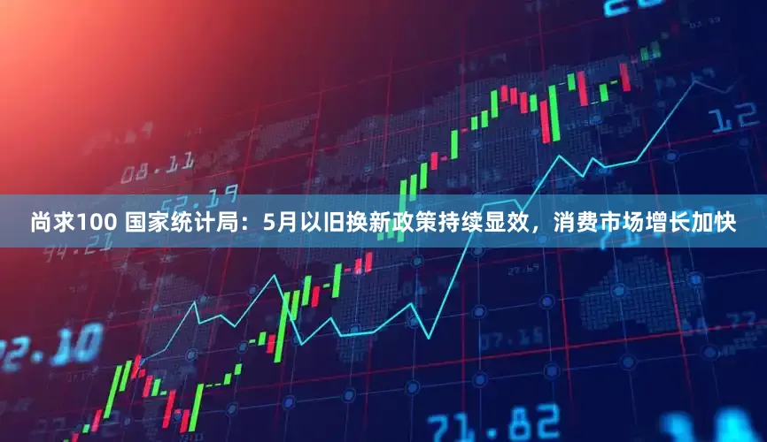 尚求100 国家统计局：5月以旧换新政策持续显效，消费市场增长加快