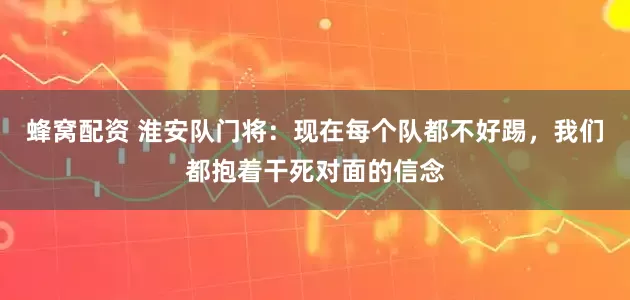 蜂窝配资 淮安队门将：现在每个队都不好踢，我们都抱着干死对面的信念
