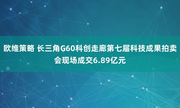 欧维策略 长三角G60科创走廊第七届科技成果拍卖会现场成交6.89亿元