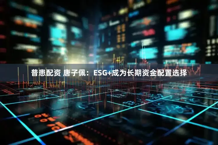 普患配资 唐子佩：ESG+成为长期资金配置选择