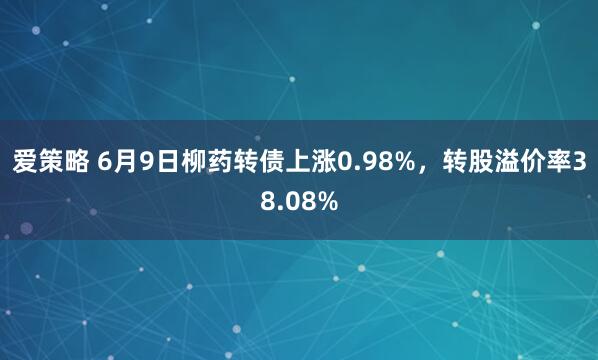 爱策略 6月9日柳药转债上涨0.98%，转股溢价率38.08%
