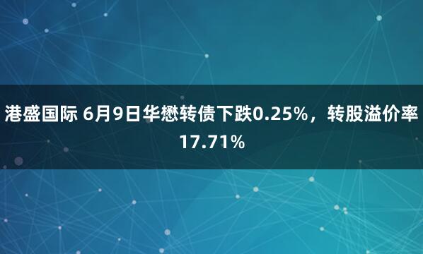 港盛国际 6月9日华懋转债下跌0.25%，转股溢价率17.71%