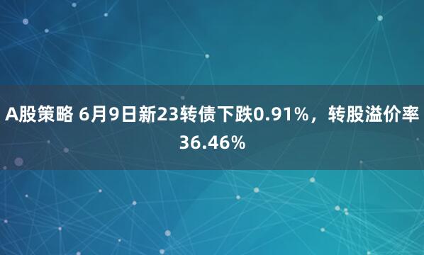 A股策略 6月9日新23转债下跌0.91%，转股溢价率36.46%