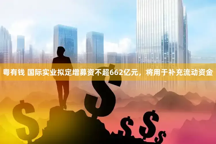 粤有钱 国际实业拟定增募资不超662亿元，将用于补充流动资金