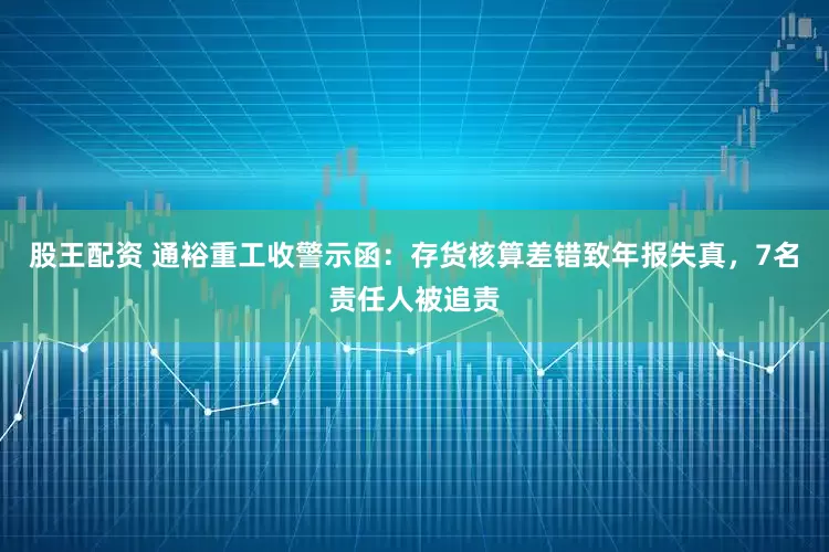 股王配资 通裕重工收警示函：存货核算差错致年报失真，7名责任人被追责