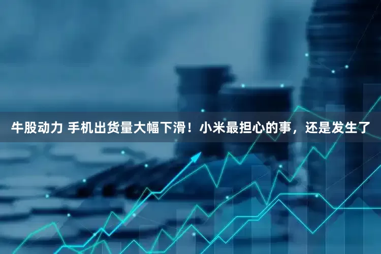 牛股动力 手机出货量大幅下滑！小米最担心的事，还是发生了